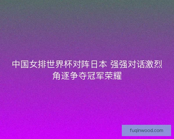 中国女排世界杯对阵日本 强强对话激烈角逐争夺冠军荣耀