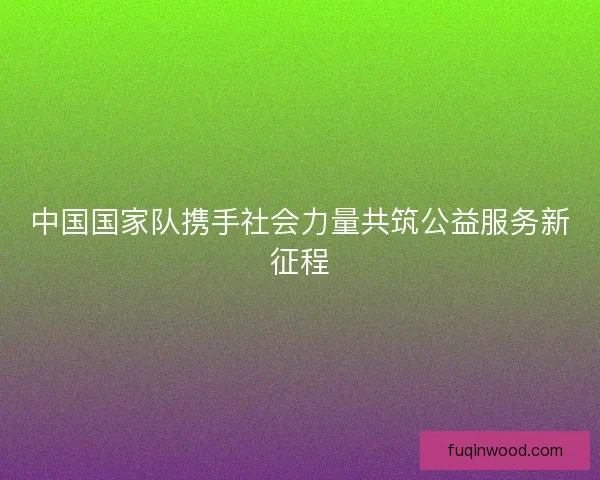 中国国家队携手社会力量共筑公益服务新征程