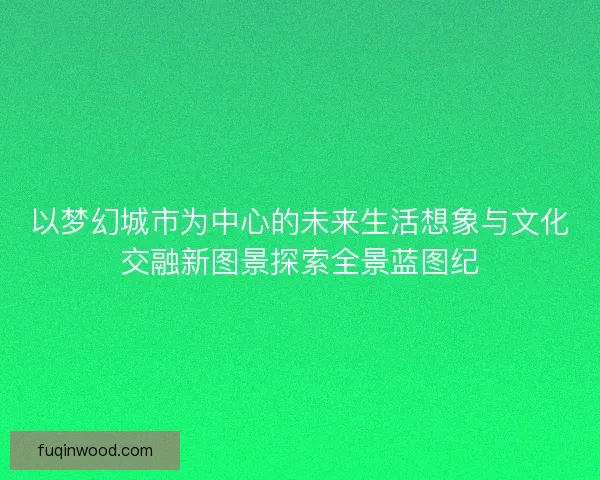 以梦幻城市为中心的未来生活想象与文化交融新图景探索全景蓝图纪