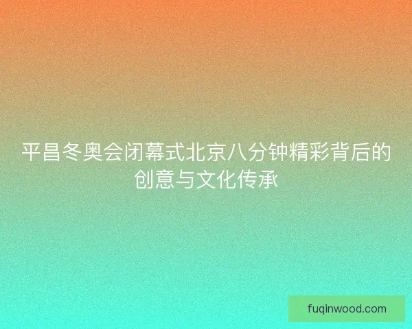 平昌冬奥会闭幕式北京八分钟精彩背后的创意与文化传承