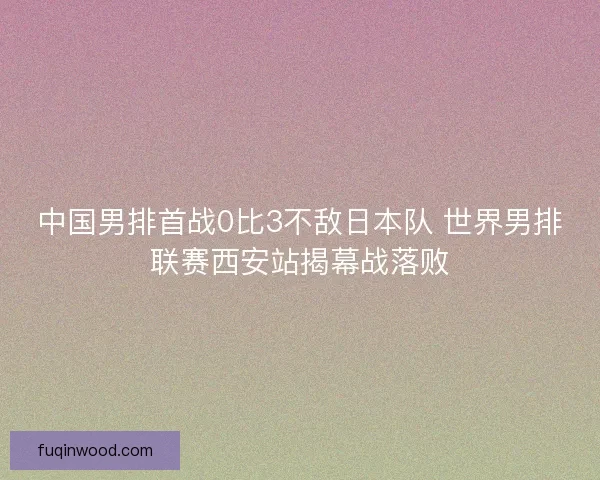 中国男排首战0比3不敌日本队 世界男排联赛西安站揭幕战落败