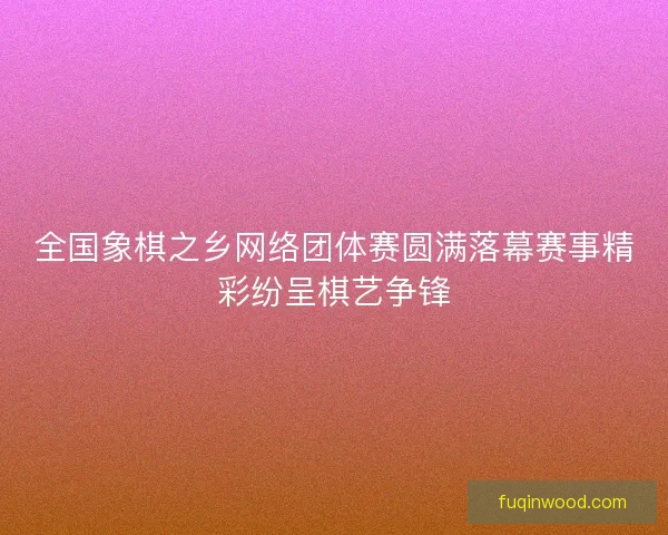 全国象棋之乡网络团体赛圆满落幕赛事精彩纷呈棋艺争锋